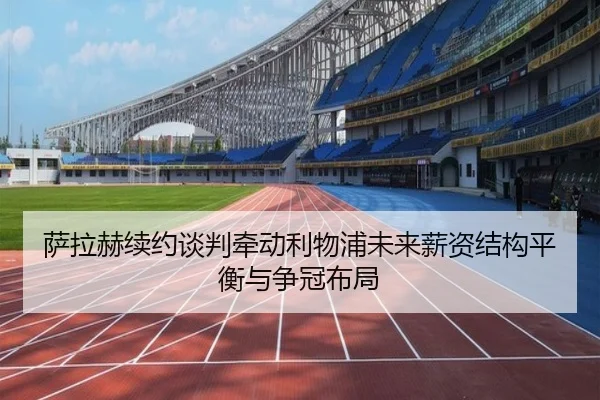 萨拉赫续约谈判牵动利物浦未来薪资结构平衡与争冠布局