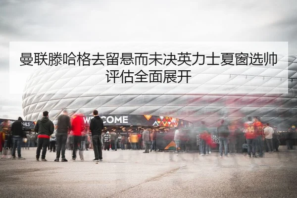 曼联滕哈格去留悬而未决英力士夏窗选帅评估全面展开